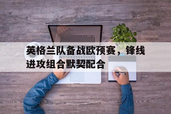 英格兰队备战欧预赛，锋线进攻组合默契配合的简单介绍